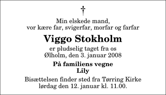 <p>Min elskede mand, vor kære far, svigerfar, morfar og farfar<br />Viggo Stokholm<br />er pludselig taget fra os Ølholm, den 3. januar 2008<br />På familiens vegne Lily<br />Bisættelsen finder sted fra Tørring Kirke ved Vejle lørdag den 12. januar kl. 11.00</p>