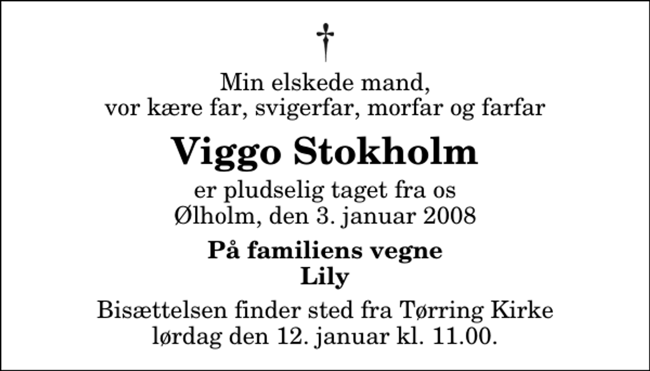 <p>Min elskede mand, vor kære far, svigerfar, morfar og farfar<br />Viggo Stokholm<br />er pludselig taget fra os Ølholm, den 3. januar 2008<br />På familiens vegne Lily<br />Bisættelsen finder sted fra Tørring Kirke ved Vejle lørdag den 12. januar kl. 11.00</p>
