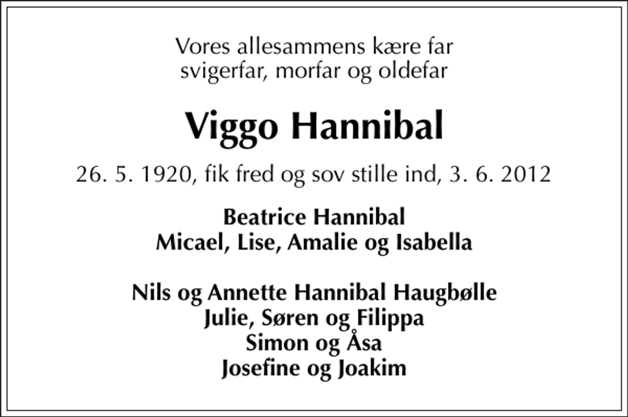 <p>Vores allesammens kære far svigerfar, morfar og oldefar<br />Viggo Hannibal<br />26. 5. 1920, fik fred og sov stille ind, 3. 6. 2012<br />Beatrice Hannibal Micael, Lise, Amalie og Isabella Nils og Annette Hannibal Haugbølle Julie, Søren og Filippa Simon og Åsa Josefine og Joakim</p>