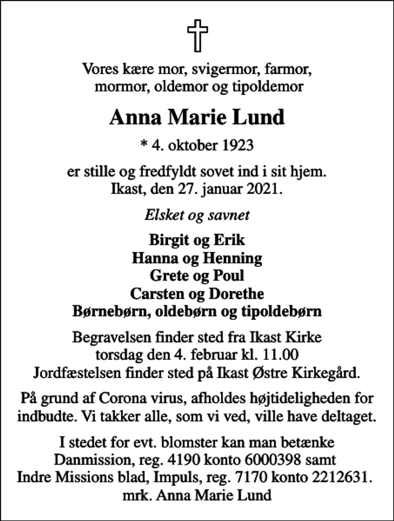 <p>Vores kære mor, svigermor, farmor, mormor, oldemor og tipoldemor<br />Anna Marie Lund<br />* 4. oktober 1923<br />er stille og fredfyldt sovet ind i sit hjem. Ikast, den 27. januar 2021.<br />Elsket og savnet<br />Birgit og Erik Hanna og Henning Grete og Poul Carsten og Dorethe Børnebørn, oldebørn og tipoldebørn<br />Begravelsen finder sted fra Ikast Kirke torsdag den 4. februar kl. 11.00 Jordfæstelsen finder sted på Ikast Østre Kirkegård.<br />På grund af Corona virus, afholdes højtideligheden for indbudte. Vi takker alle, som vi ved, ville have deltaget.<br />I stedet for evt. blomster kan man betænke<br />Danmission reg.nr.4190konto6000398mrk. Anna Marie<br />Lund<br />I stedet for evt. blomster kan man betænke Danmission, reg. 4190 konto 6000398 samt Indre Missions blad, Impuls, reg. 7170 konto 2212631. mrk. Anna Marie Lund</p>