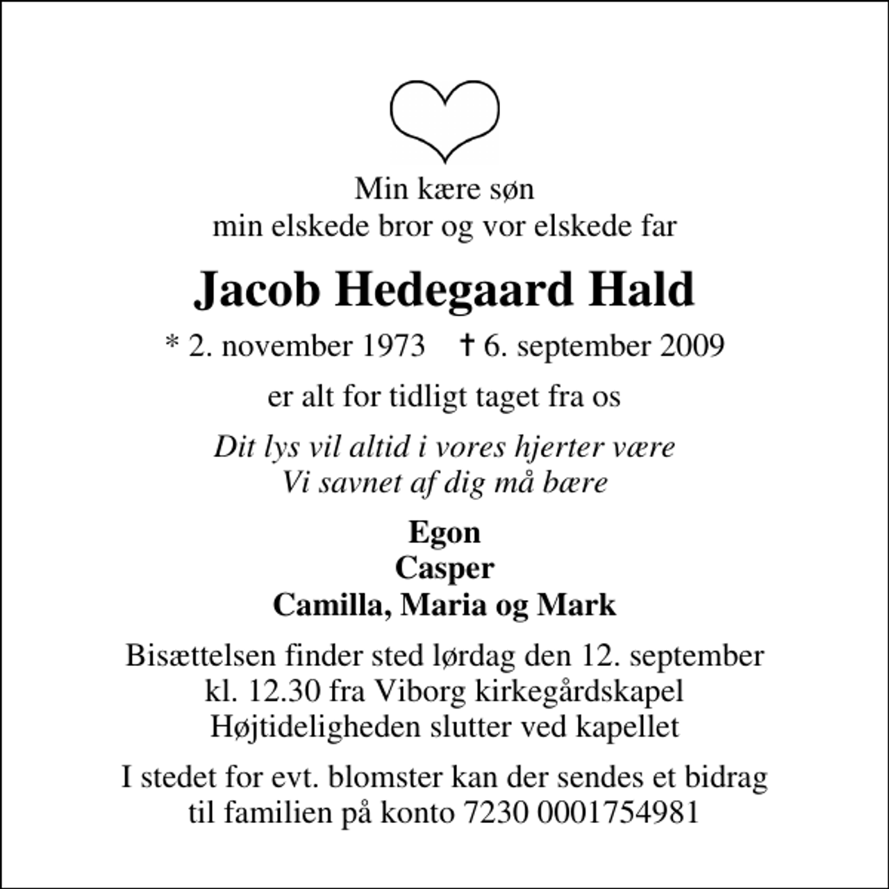 <p>Min kære søn min elskede bror og vor elskede far<br />Jacob Hedegaard Hald<br />* 2. november 1973 ✝ 6. september 2009<br />er alt for tidligt taget fra os<br />Dit lys vil altid i vores hjerter være Vi savnet af dig må bære<br />Egon Casper Camilla, Maria og Mark<br />Bisættelsen finder sted lørdag den 12. september kl. 12.30 fra Viborg kirkegårdskapel Højtideligheden slutter ved kapellet<br />I stedet for evt. blomster kan der sendes et bidrag til familien på konto 7230 0001754981</p>