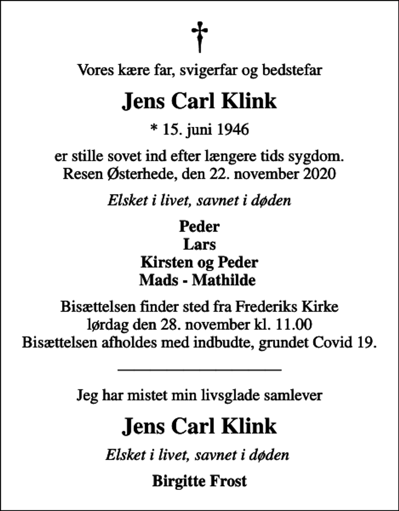 <p>Vores kære far, svigerfar og bedstefar<br />Jens Carl Klink<br />* 15. juni 1946<br />er stille sovet ind efter længere tids sygdom. Resen Østerhede, den 22. november 2020<br />Elsket i livet, savnet i døden<br />Peder Lars Kirsten og Peder Mads - Mathilde<br />Bisættelsen finder sted fra Frederiks Kirke lørdag den 28. november kl. 11.00 Bisættelsen afholdes med indbudte, grundet Covid 19.<br />Jeg har mistet min livsglade samlever<br />Jens Carl Klink<br />Elsket i livet, savnet i døden<br />Birgitte Frost</p>