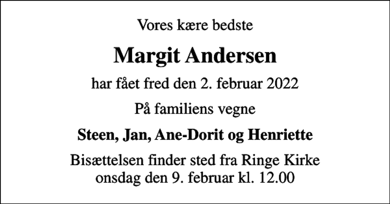 <p>Vores kære bedste<br />Margit Andersen<br />har fået fred den 2. februar 2022<br />På familiens vegne<br />Steen, Jan, Ane-Dorit og Henriette<br />Bisættelsen finder sted fra Ringe Kirke onsdag den 9. februar kl. 12.00</p>