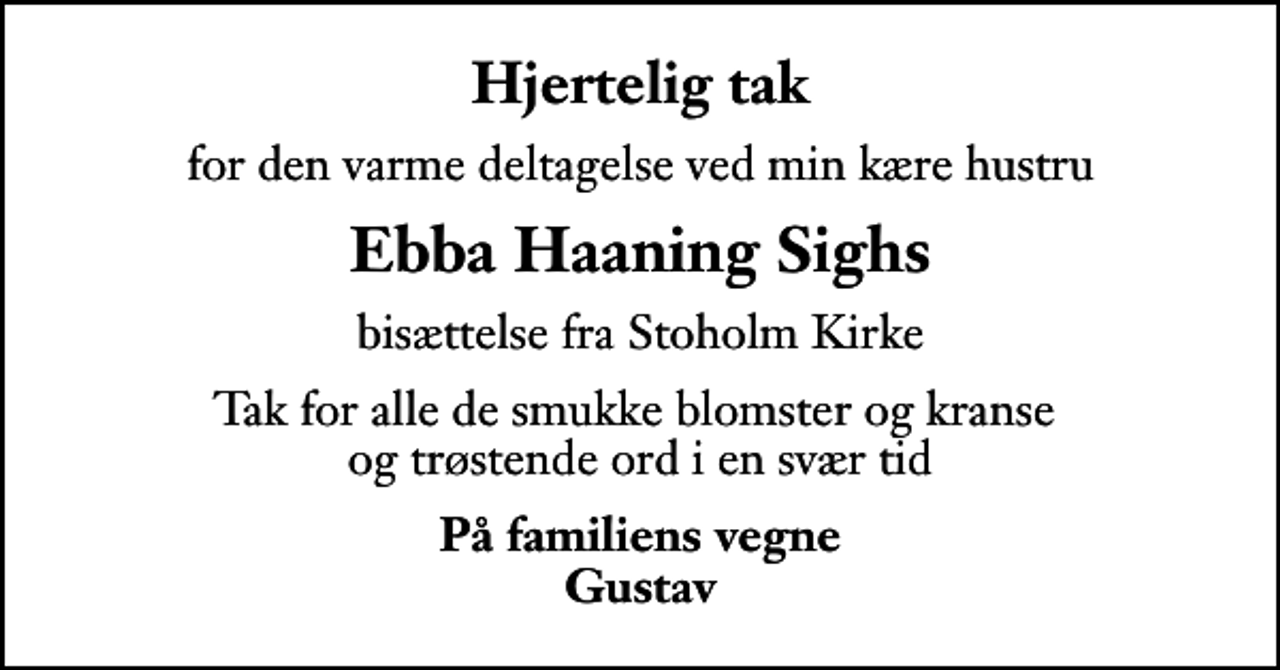 <p>Hjertelig tak<br />for den varme deltagelse ved min kære hustru<br />Ebba Haaning Sighs<br />bisættelse fra Stoholm Kirke<br />Tak for alle de smukke blomster og kranse og trøstende ord i en svær tid<br />På familiens vegne Gustav</p>