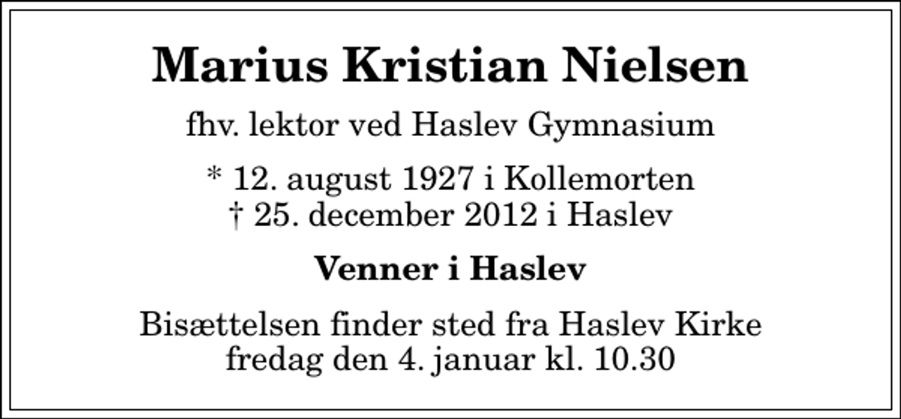 <p>Marius Kristian Nielsen<br />fhv. lektor ved Haslev Gymnasium<br />* 12. august 1927 i Kollemorten<br />✝ 25. december 2012 i Haslev<br />Venner i Haslev<br />Bisættelsen finder sted fra Haslev Kirke fredag den 4. januar kl. 10.30</p>