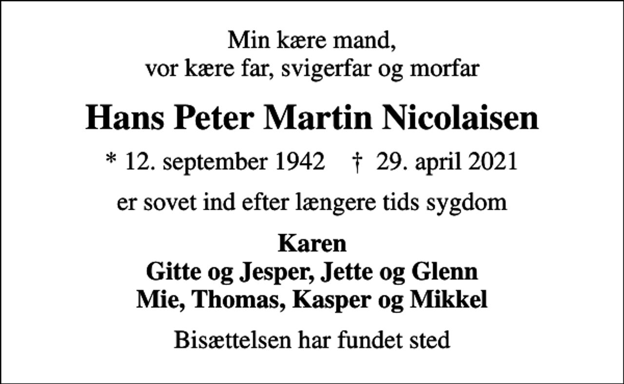 <p>Min kære mand, vor kære far, svigerfar og morfar<br />Hans Peter Martin Nicolaisen<br />* 12. september 1942 ✝ 29. april 2021<br />er sovet ind efter længere tids sygdom<br />Karen Gitte og Jesper, Jette og Glenn Mie, Thomas, Kasper og Mikkel<br />Bisættelsen har fundet sted</p>