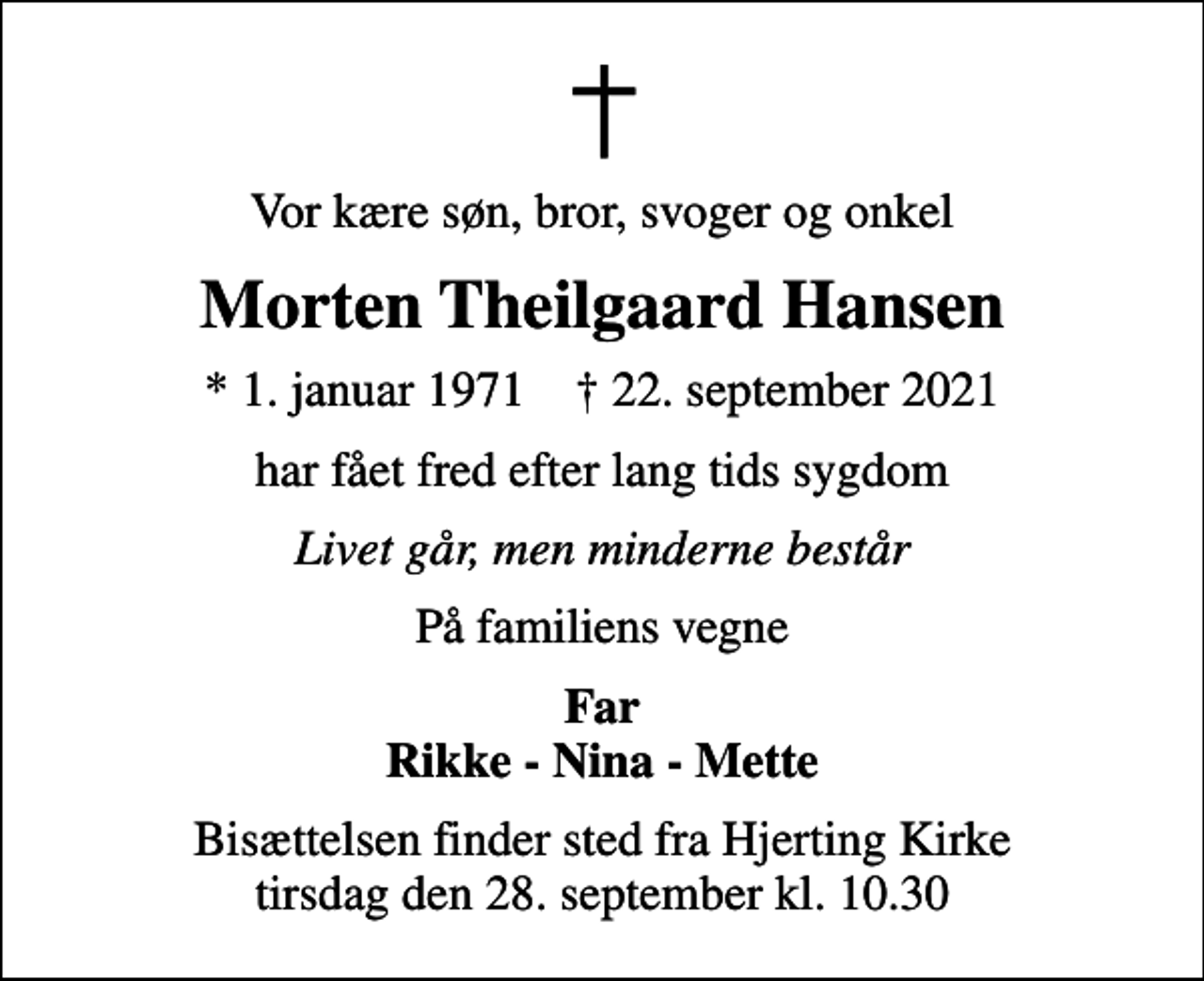 <p>Vor kære søn, bror, svoger og onkel<br />Morten Theilgaard Hansen<br />* 1. januar 1971 ✝ 22. september 2021<br />har fået fred efter lang tids sygdom<br />Livet går, men minderne består<br />På familiens vegne<br />Far Rikke - Nina - Mette<br />Bisættelsen finder sted fra Hjerting Kirke tirsdag den 28. september kl. 10.30</p>