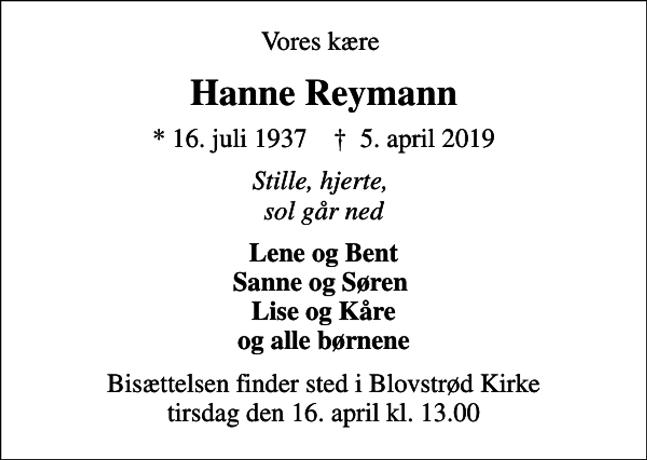 <p>Vores kære<br />Hanne Reymann<br />* 16. juli 1937 ✝ 5. april 2019<br />Stille, hjerte, sol går ned<br />Lene og Bent Sanne og Søren Lise og Kåre og alle børnene<br />Bisættelsen finder sted i Blovstrød Kirke tirsdag den 16. april kl. 13.00</p>