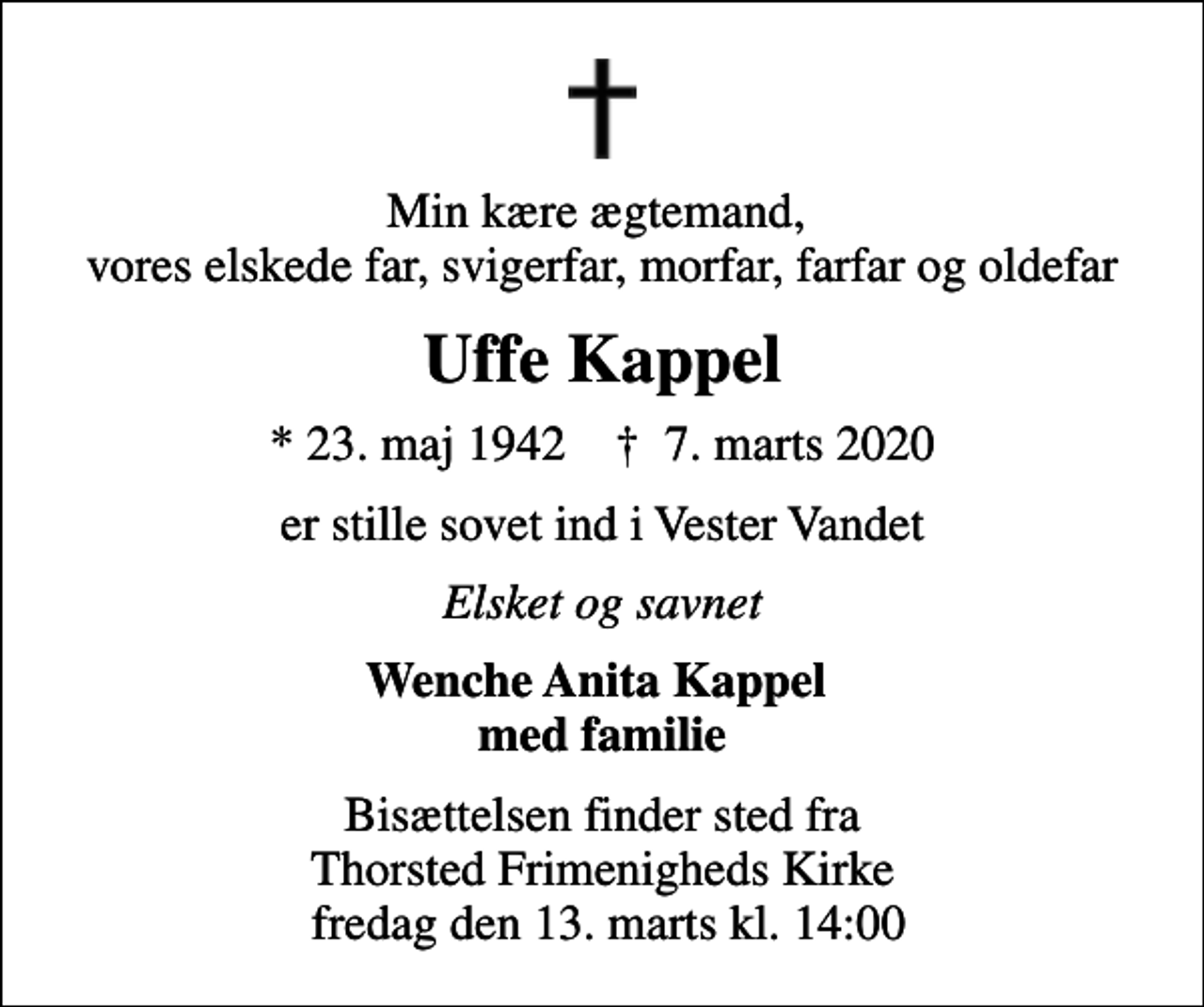 <p>Min kære ægtemand, vores elskede far, svigerfar, morfar, farfar og oldefar<br />Uffe Kappel<br />* 23. maj 1942 ✝ 7. marts 2020<br />er stille sovet ind i Vester Vandet<br />Elsket og savnet<br />Wenche Anita Kappel med familie<br />Bisættelsen finder sted fra Thorsted Frimenigheds Kirke fredag den 13. marts kl. 14:00</p>