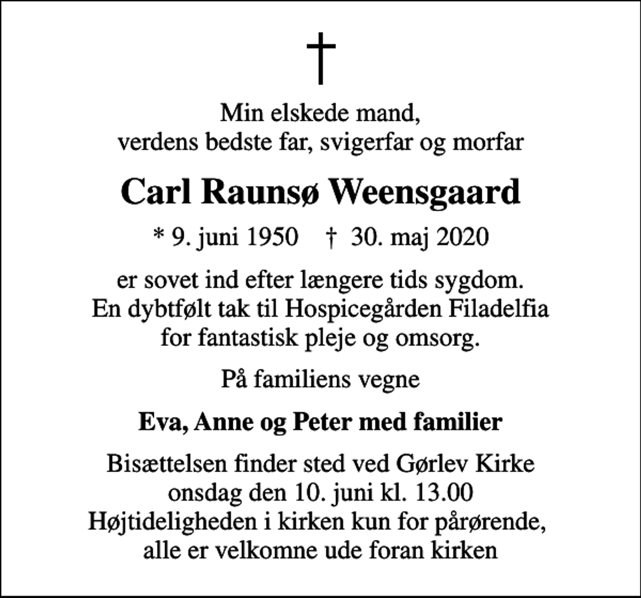<p>Min elskede mand, verdens bedste far, svigerfar og morfar<br />Carl Raunsø Weensgaard<br />* 9. juni 1950 ✝ 30. maj 2020<br />er sovet ind efter længere tids sygdom. En dybtfølt tak til Hospicegården Filadelfia for fantastisk pleje og omsorg.<br />På familiens vegne<br />Eva, Anne og Peter med familier<br />Bisættelsen finder sted ved Gørlev Kirke onsdag den 10. juni kl. 13.00 Højtideligheden i kirken kun for pårørende, alle er velkomne ude foran kirken</p>