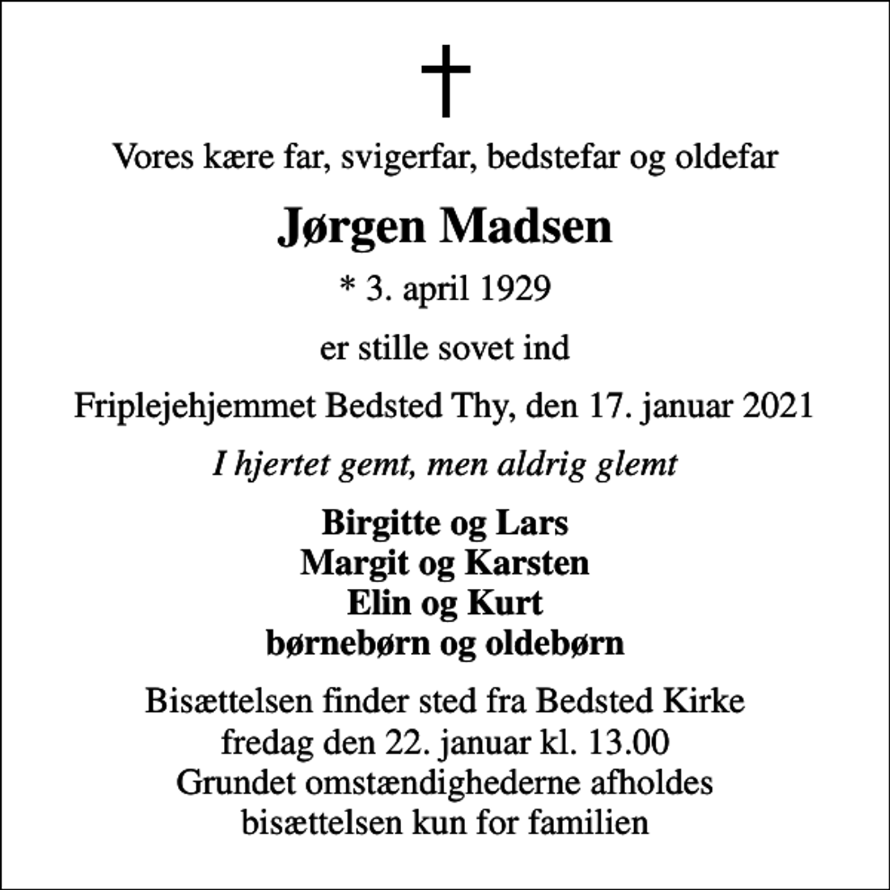 <p>Vores kære far, svigerfar, bedstefar og oldefar<br />Jørgen Madsen<br />* 3. april 1929<br />er stille sovet ind<br />Friplejehjemmet Bedsted Thy, den 17. januar 2021<br />I hjertet gemt, men aldrig glemt<br />Birgitte og Lars Margit og Karsten Elin og Kurt børnebørn og oldebørn<br />Bisættelsen finder sted fra Bedsted Kirke fredag den 22. januar kl. 13.00 Grundet omstændighederne afholdes bisættelsen kun for familien</p>