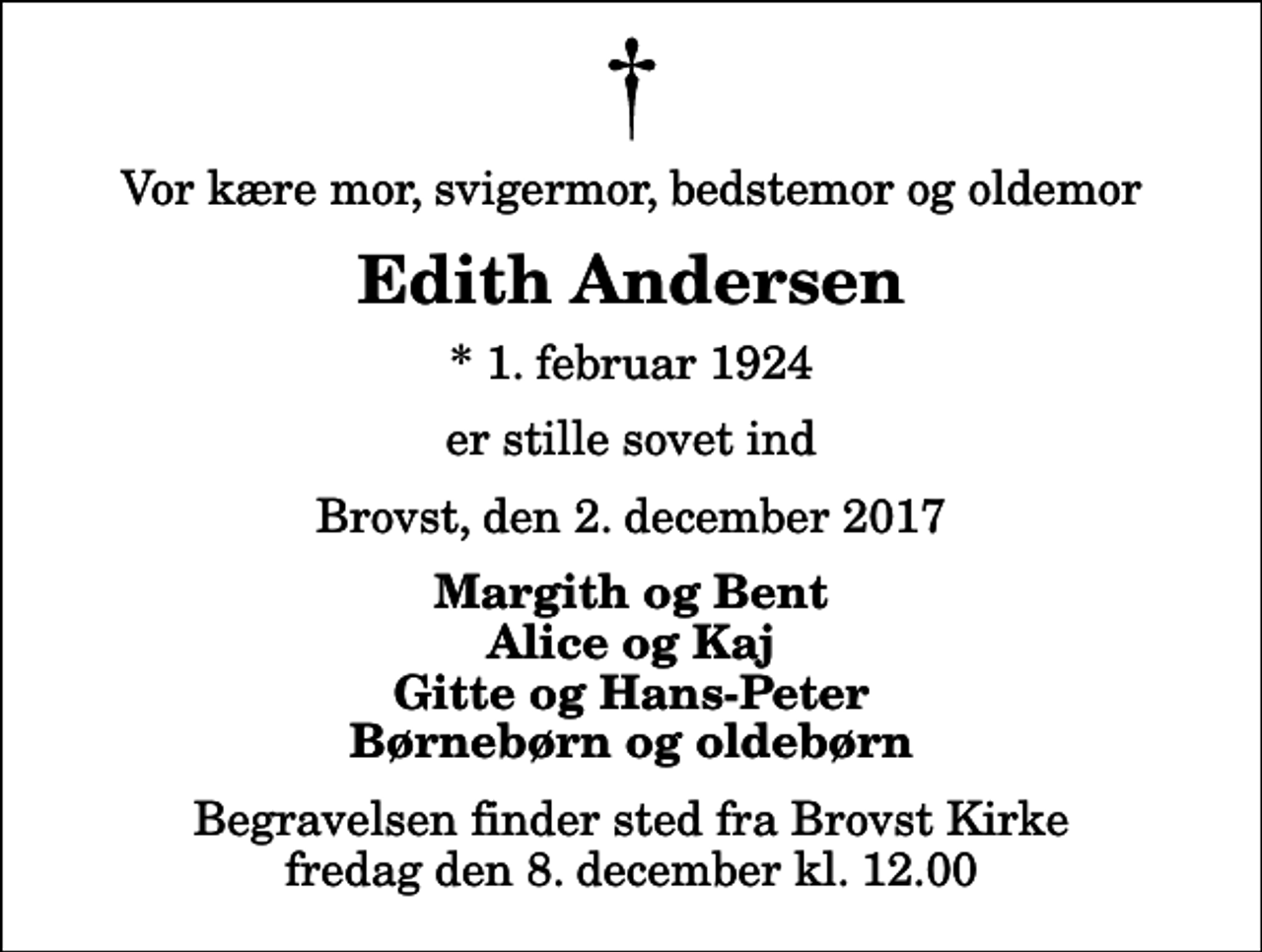<p>Vor kære mor, svigermor, bedstemor og oldemor<br />Edith Andersen<br />* 1. februar 1924<br />er stille sovet ind<br />Brovst, den 2. december 2017<br />Margith og Bent Alice og Kaj Gitte og Hans-Peter Børnebørn og oldebørn<br />Begravelsen finder sted fra Brovst Kirke fredag den 8. december kl. 12.00</p>