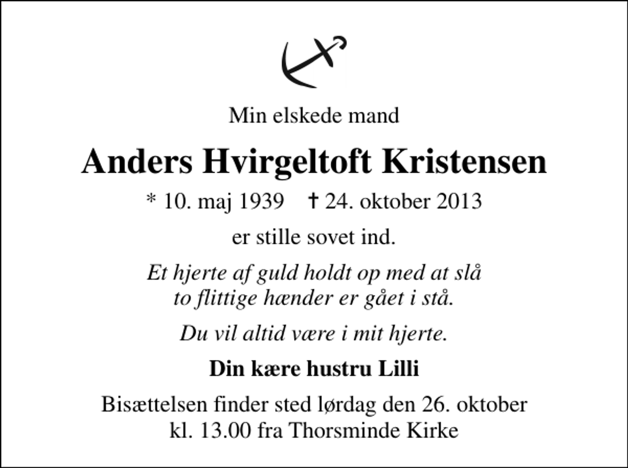 <p>Min elskede mand<br />Anders Hvirgeltoft Kristensen<br />* 10. maj 1939 ✝ 24. oktober 2013<br />er stille sovet ind.<br />Et hjerte af guld holdt op med at slå to flittige hænder er gået i stå.<br />Du vil altid være i mit hjerte.<br />Din kære hustru Lilli<br />Bisættelsen finder sted lørdag den 26. oktober kl. 13.00 fra Thorsminde Kirke</p>