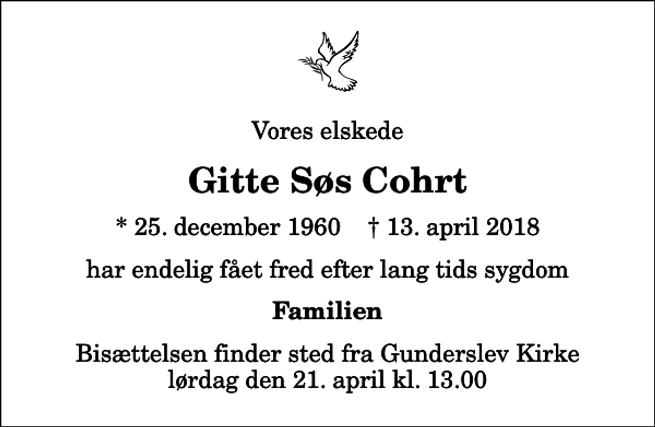 <p>Vores elskede<br />Gitte Søs Cohrt<br />* 25. december 1960 ✝ 13. april 2018<br />har endelig fået fred efter lang tids sygdom<br />Familien<br />Bisættelsen finder sted fra Gunderslev Kirke lørdag den 21. april kl. 13.00</p>