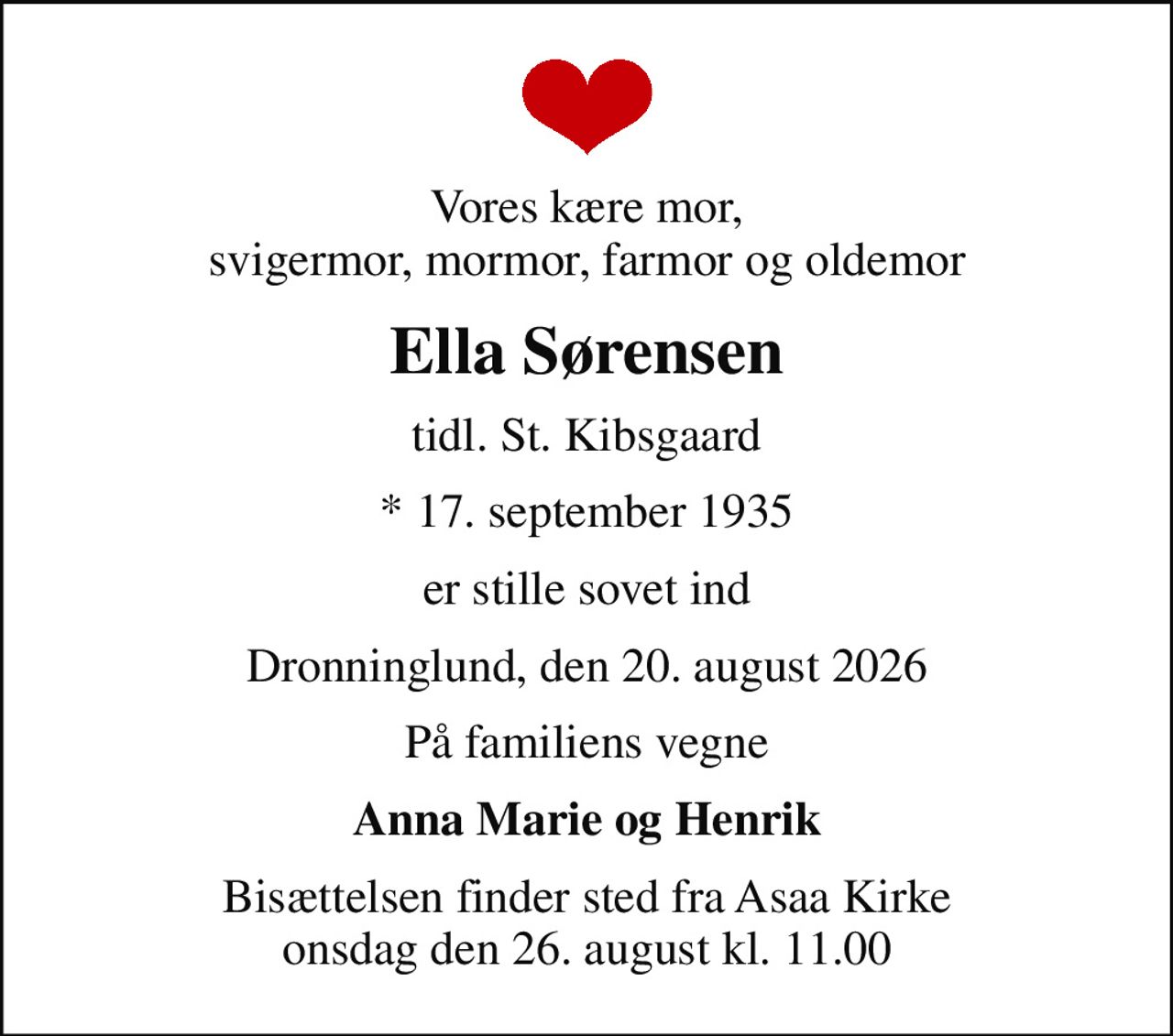 Vores kære mor, svigermor, mormor, farmor og oldemor
Ella Sørensen
tidl. St. Kibsgaard
* 17. september 1935
er stille sovet ind
Dronninglund, den 20. august 2026
På familiens vegne
Anna Marie og Henrik
Bisættelsen finder sted fra Asaa Kirke onsdag den 26. august kl. 11.00