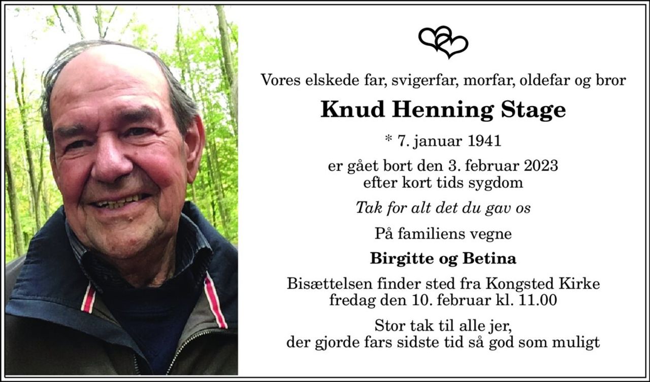 Vores elskede far, svigerfar, morfar, oldefar og bror 
Knud Henning Stage 
*​ 7. januar 1941 
er gået bort den 3. februar 2023 efter kort tids sygdom 
Tak for alt det du gav os 
På familiens vegne 
Birgitte og Betina 
Bisættelsen​ finder sted fra Kongsted Kirke​ fredag den 10. februar​ kl. 11.00 
Stor tak til alle jer, der gjorde fars sidste tid så god som muligt