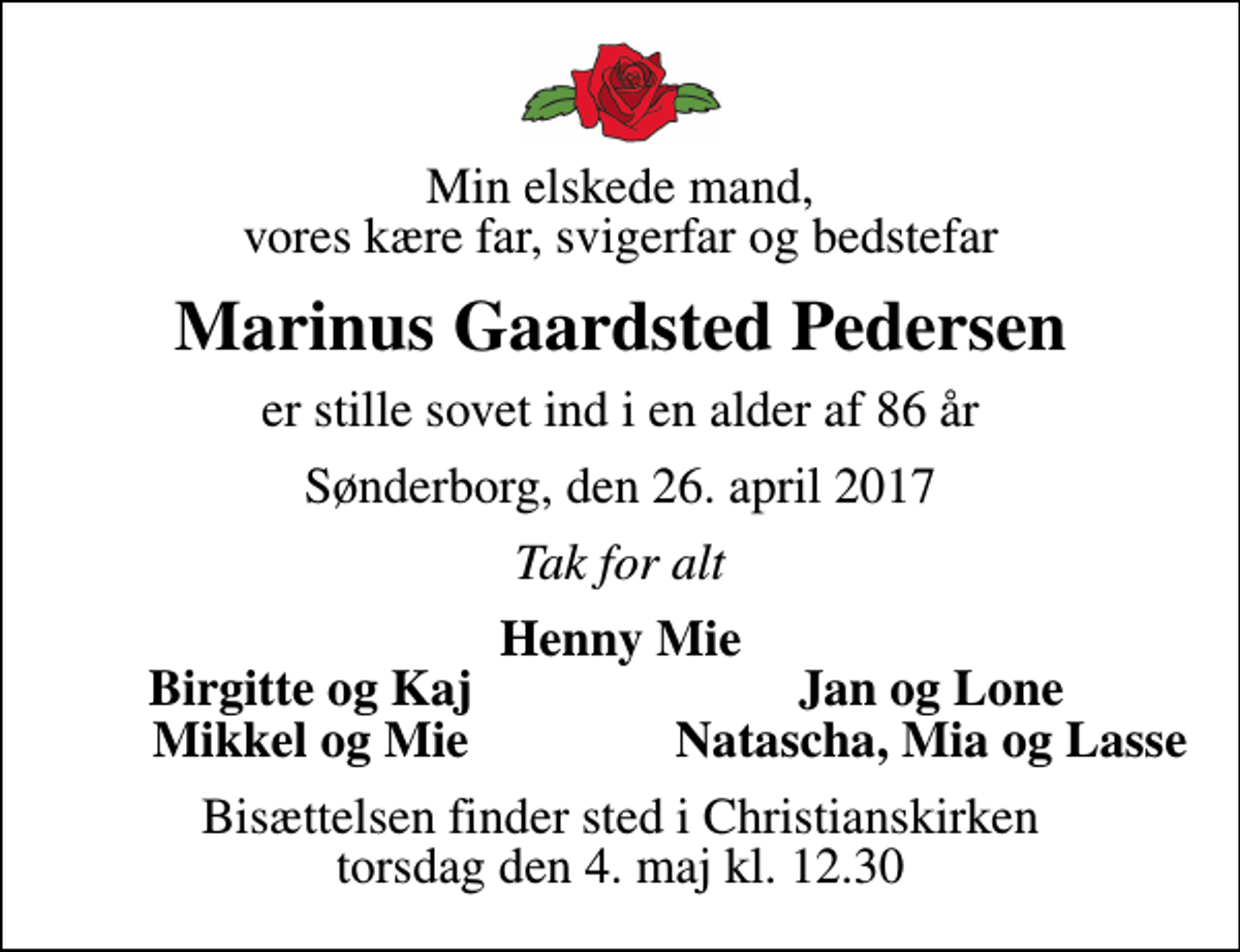 <p>Min elskede mand, vores kære far, svigerfar og bedstefar<br />Marinus Gaardsted Pedersen<br />er stille sovet ind i en alder af 86 år<br />Sønderborg, den 26. april 2017<br />Tak for alt<br />Henny Mie<br />Birgitte og Kaj<br />Jan og Lone<br />Mikkel og Mie<br />Natascha, Mia og Lasse<br />Bisættelsen finder sted i Christianskirken torsdag den 4. maj kl. 12.30</p>