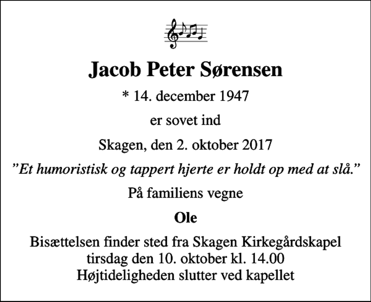<p>Jacob Peter Sørensen<br />* 14. december 1947<br />er sovet ind<br />Skagen, den 2. oktober 2017<br />Et humoristisk og tappert hjerte er holdt op med at slå.<br />På familiens vegne<br />Ole<br />Bisættelsen finder sted fra Skagen Kirkegårdskapel tirsdag den 10. oktober kl. 14.00 Højtideligheden slutter ved kapellet</p>