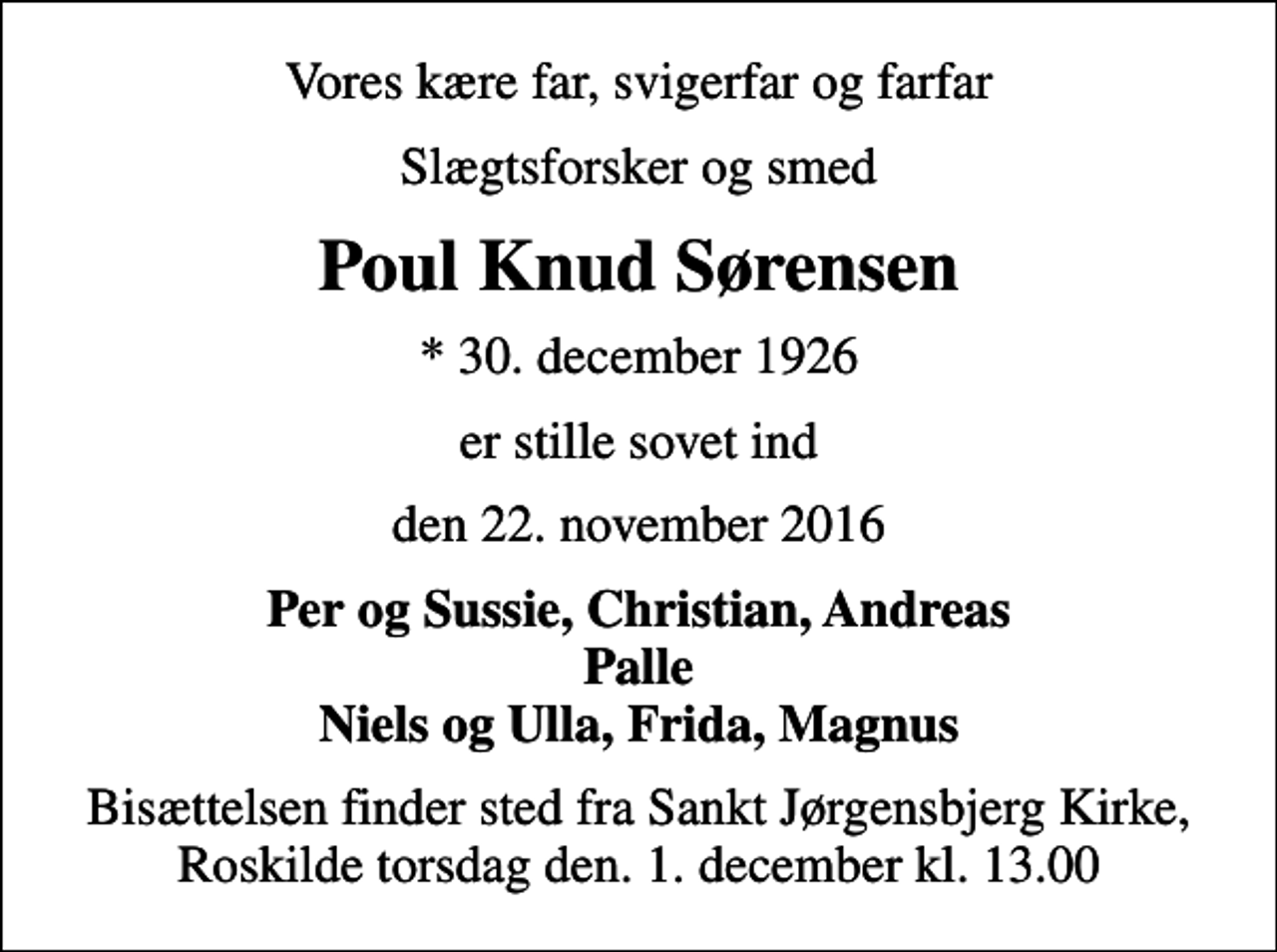 <p>Vores kære far, svigerfar og farfar<br />slægtsforsker og smed<br />Poul Knud Sørensen<br />* 30. december 1926<br />er stille sovet ind<br />den 22. november 2016<br />Per og Sussie, Christian, Andreas Palle Niels og Ulla, Frida, Magnus<br />Bisættelsen finder sted fra Sankt Jørgensbjerg Kirke, Roskilde, torsdag den. 1. december kl. 13.00</p>