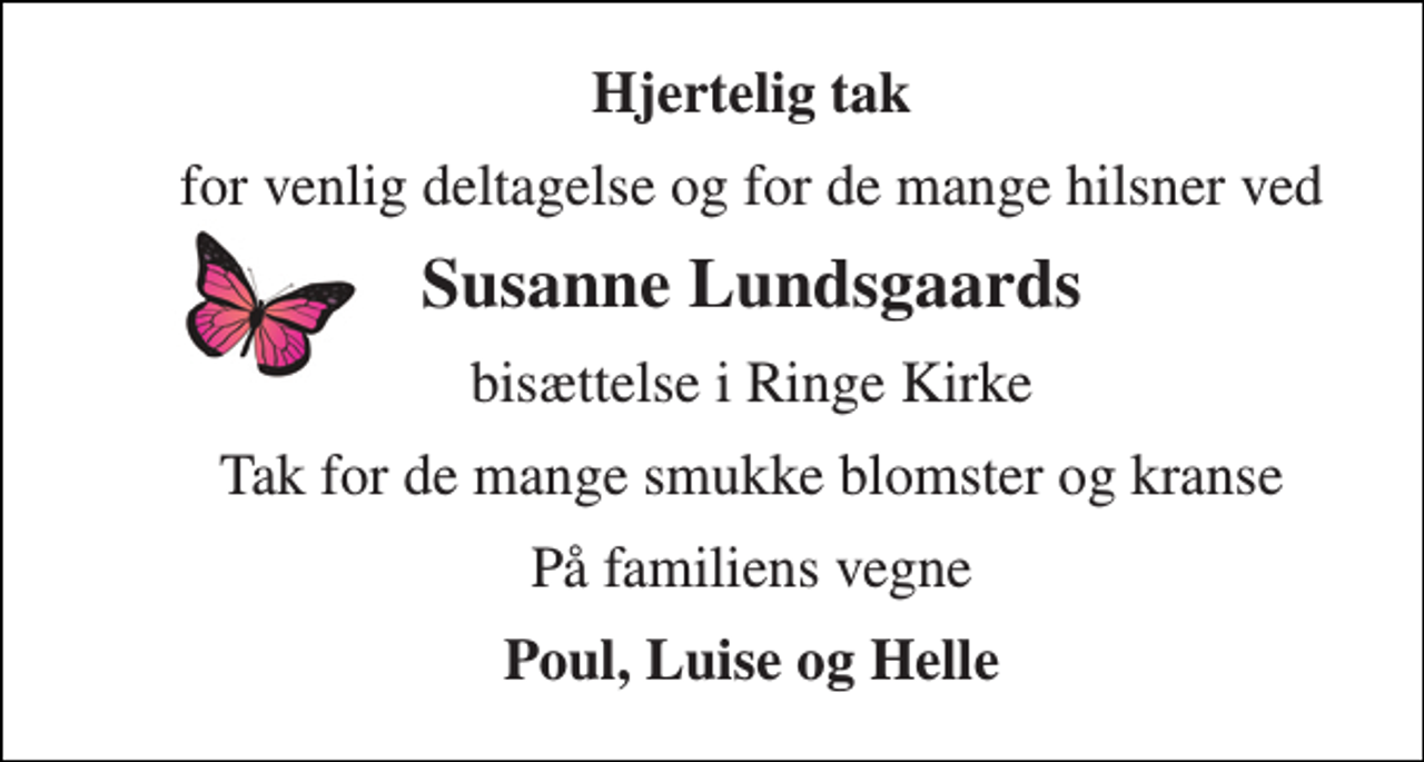 <p>Hjertelig tak<br />for venlig deltagelse og for de mange hilsner ved<br />Susanne Lundsgaards<br />bisættelse i Ringe Kirke<br />Tak for de mange smukke blomster og kranse<br />På familiens vegne<br />Anton, Luise og Helle</p>