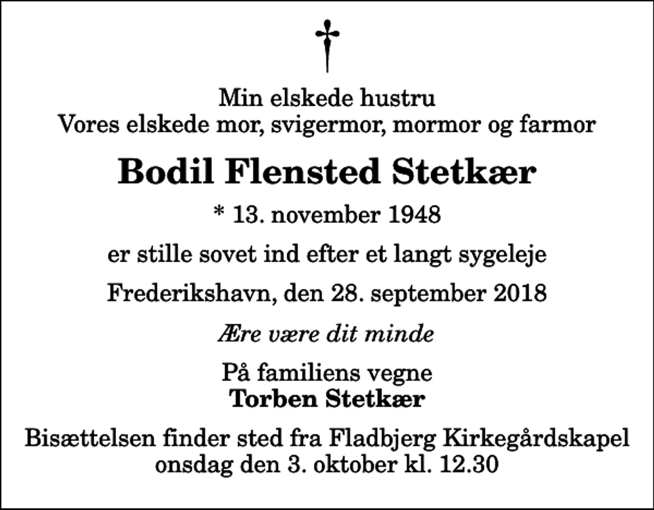 <p>Min elskede hustru Vores elskede mor, svigermor, mormor og farmor<br />Bodil Flensted Stetkær<br />* 13. november 1948<br />er stille sovet ind efter et langt sygeleje<br />Frederikshavn, den 28. september 2018<br />Ære være dit minde<br />På familiens vegne<br />Torben Stetkær<br />Bisættelsen finder sted fra Fladbjerg Kirkegårdskapel onsdag den 3. oktober kl. 12.30</p>