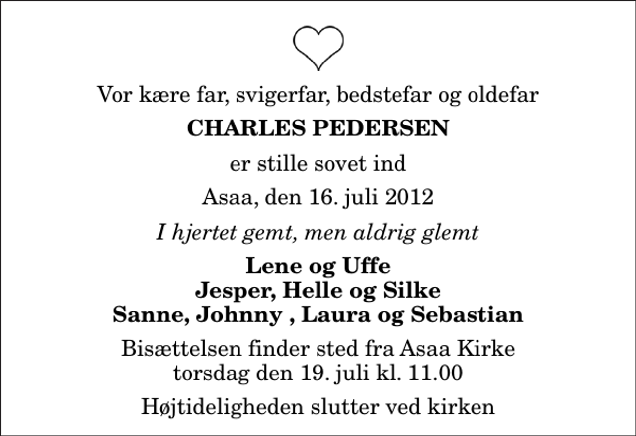 <p>Vor kære far, svigerfar, bedstefar og oldefar<br />Charles Pedersen<br />er stille sovet ind<br />Asaa, den 16. juli 2012<br />I hjertet gemt, men aldrig glemt<br />Lene og Uffe Jesper, Helle og Silke Sanne, Johnny , Laura og Sebastian<br />Bisættelsen finder sted fra Aså Kirke torsdag den 19. juli kl. 11.00 Højtideligheden slutter ved kirken</p>