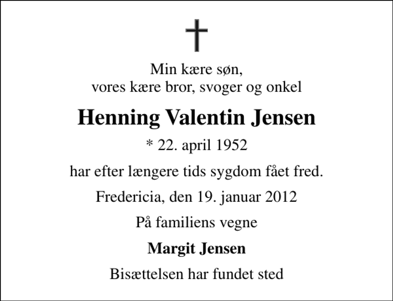 <p>Min kære søn, vores kære bror, svoger og onkel<br />Henning Valentin Jensen<br />* 22. april 1952<br />har efter længere tids sygdom fået fred.<br />Fredericia, den 19. januar 2012<br />På familiens vegne<br />Margit Jensen<br />Bisættelsen har fundet sted</p>