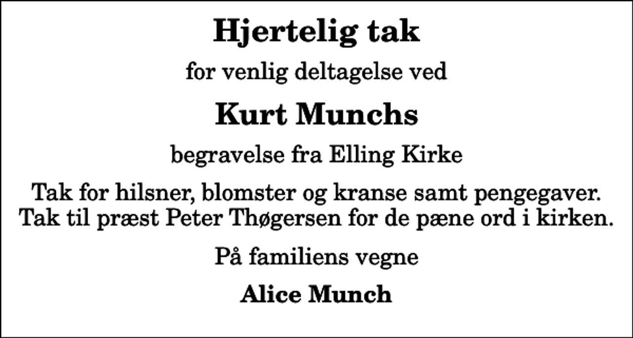<p>Hjertelig tak<br />for venlig deltagelse ved<br />Kurt Munchs<br />begravelse fra Elling Kirke<br />Tak for hilsner, blomster og kranse samt pengegaver. Tak til præst Peter Thøgersen for de pæne ord i kirken.<br />På familiens vegne<br />Alice Munch</p>