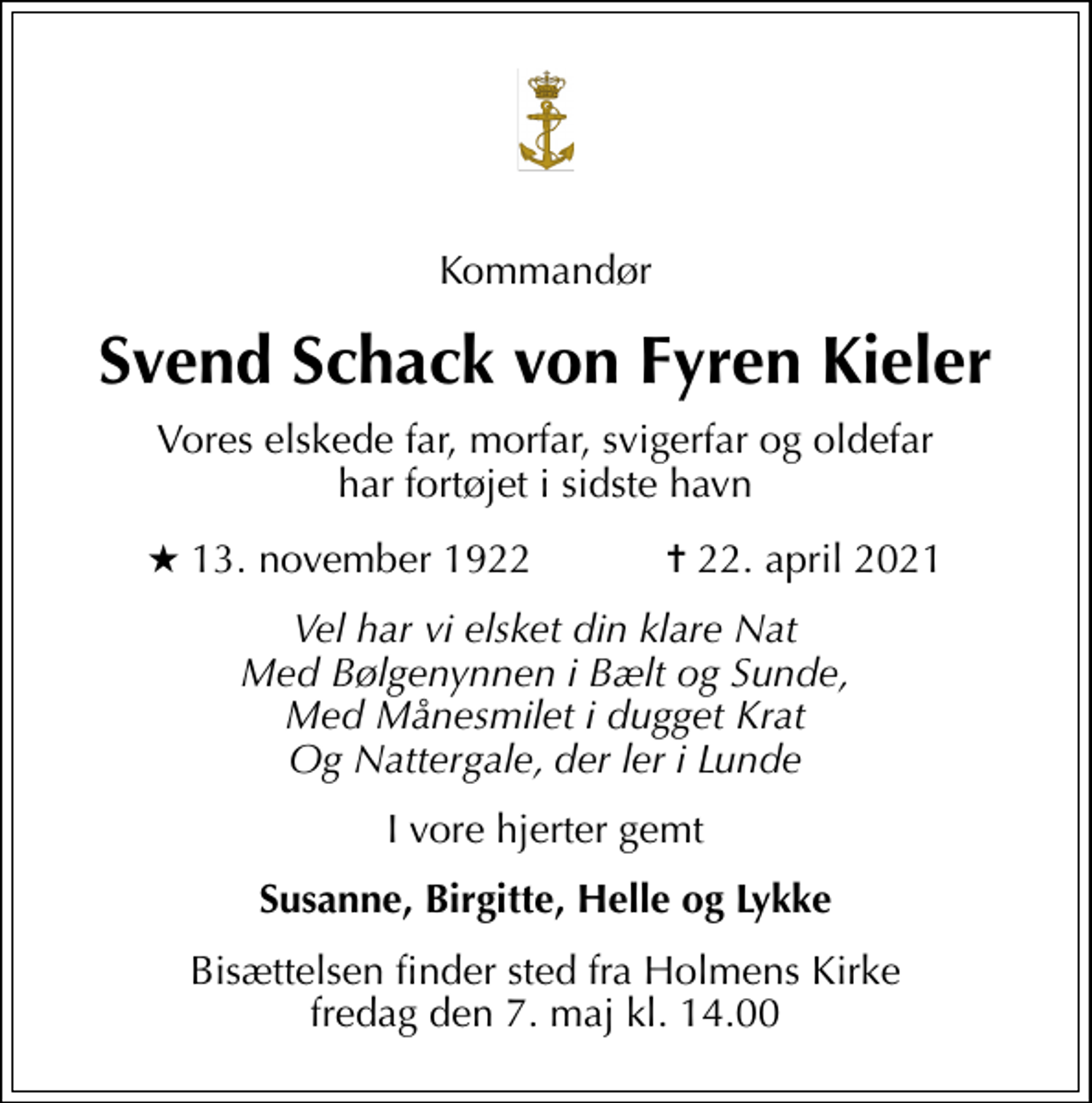 <p>Kommandør<br />Svend Schack von Fyren Kieler<br />Vores elskede far, morfar, svigerfar og oldefar har fortøjet i sidste havn<br />* 13. november 1922 ✝ 22. april 2021<br />Vel har vi elsket din klare Nat Med Bølgenynnen i Bælt og Sunde, Med Månesmilet i dugget Krat Og Nattergale, der ler i Lunde<br />I vore hjerter gemt<br />Susanne, Birgitte, Helle og Lykke<br />Bisættelsen finder sted fra Holmens Kirke fredag den 7. maj kl. 14.00</p>