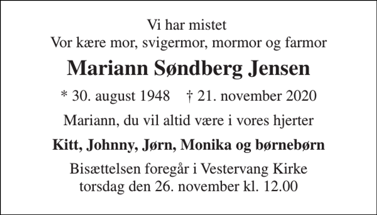 <p>Vi har mistet Vor kære mor, svigermor, mormor og farmor<br />Mariann Søndberg Jensen<br />*​ 30. august 1948​ †​ 21. november 2020<br />Mariann, du vil altid være i vores hjerter<br />Kitt, Johnny, Jørn, Monika og børnebørn<br />Bisættelsen​ foregår i Vestervang Kirke​ torsdag den 26. november​ kl. 12.00</p>