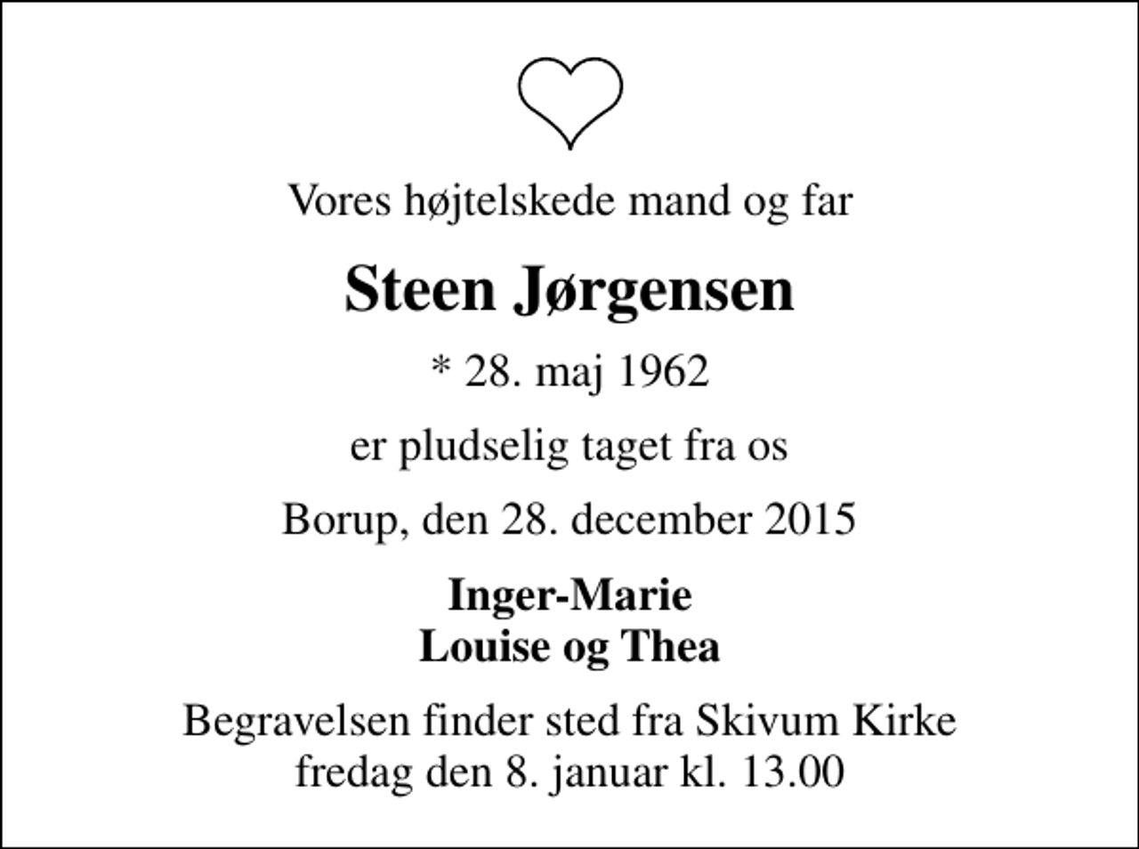 <p>Vores højtelskede mand og far<br />Steen Jørgensen<br />* 28. maj 1962<br />er pludselig taget fra os<br />Borup, den 28. december 2015<br />Inger-Marie Louise og Thea<br />Begravelsen finder sted fra Skivum Kirke fredag den 8. januar kl. 13.00</p>