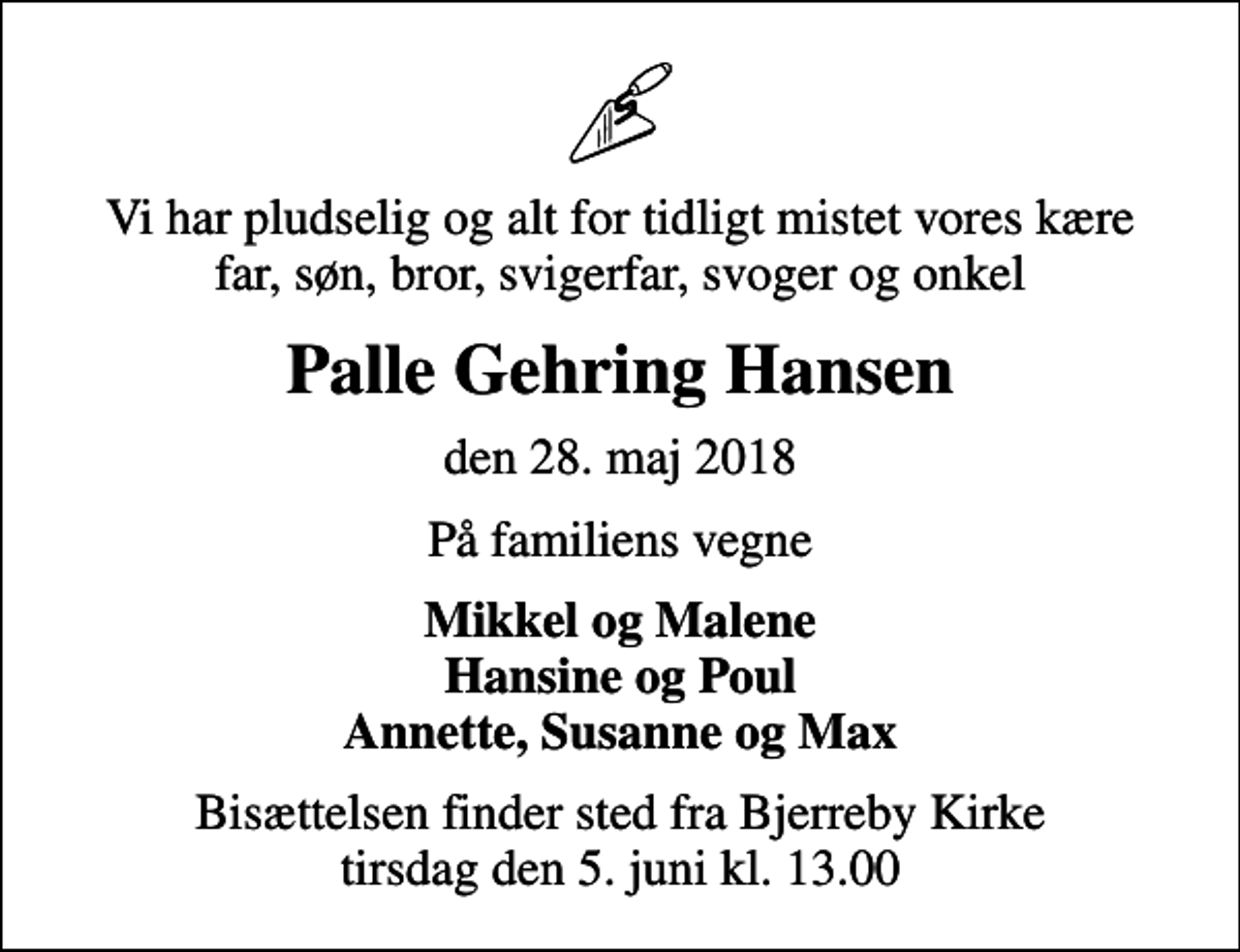 <p>Vi har pludselig og alt for tidligt mistet vores kære far, søn, bror, svigerfar, svoger og onkel<br />Palle Gehring Hansen<br />den 28. maj 2018<br />På familiens vegne<br />Mikkel og Malene Hansine og Poul Annette, Susanne og Max<br />Bisættelsen finder sted fra Bjerreby Kirke tirsdag den 5. juni kl. 13.00</p>