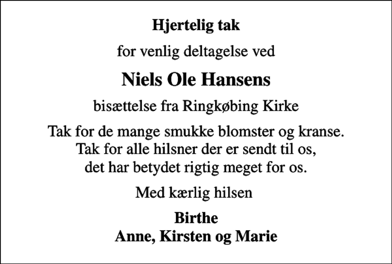 <p>Hjertelig tak<br />for venlig deltagelse ved<br />Niels Ole Hansens<br />bisættelse fra Ringkøbing Kirke<br />Tak for de mange smukke blomster og kranse. Tak for alle hilsner der er sendt til os, det har betydet rigtig meget for os.<br />Med kærlig hilsen<br />Birthe Anne, Kirsten og Marie</p>