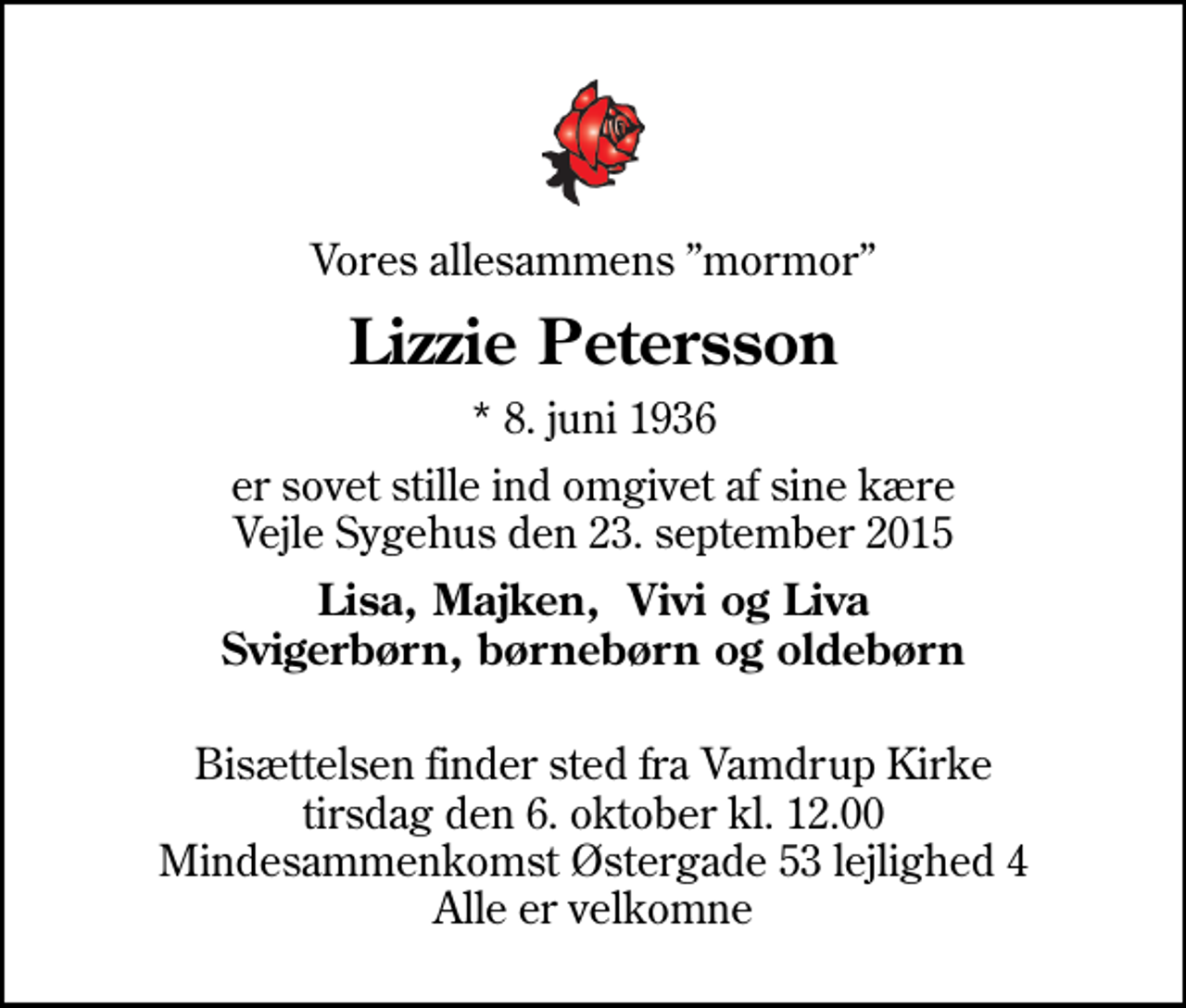 <p>Vores allesammens mormor<br />Lizzie Petersson<br />* 8. juni 1936<br />er sovet stille ind omgivet af sine kære Vejle Sygehus den 23. september 2015<br />Lisa, Majken, Vivi og Liva Svigerbørn, børnebørn og oldebørn<br />Bisættelsen finder sted fra Vamdrup Kirke tirsdag den 6. oktober kl. 12.00<br />Mindesammenkomst Østergade 53 lejlighed 4 Alle er velkomne</p>