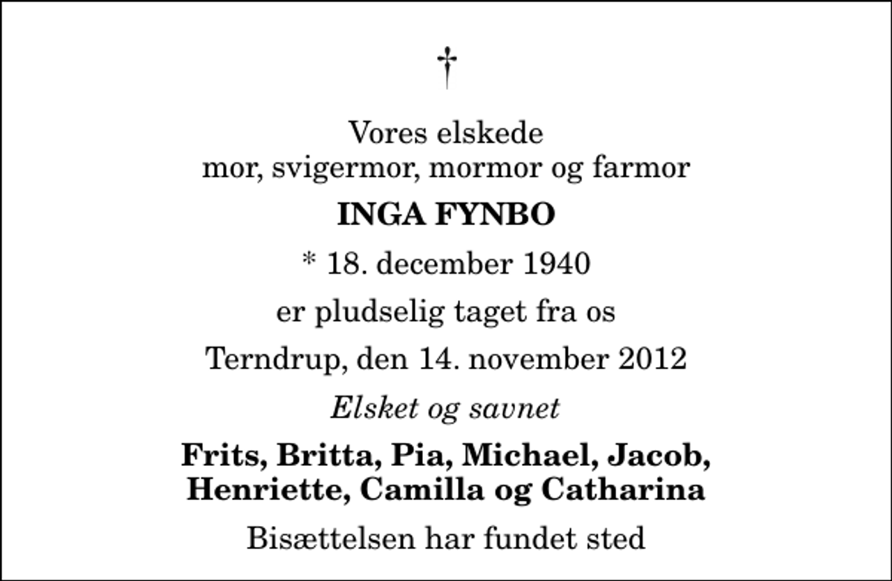 <p>Vores elskede mor, svigermor, mormor og farmor<br />Inga Fynbo<br />* 18. december 1940<br />er pludselig taget fra os<br />Terndrup, den 14. november 2012<br />Elsket og savnet<br />Frits, Britta, Pia, Michael, Jacob, Henriette, Camilla og Catharina<br />Bisættelsen har fundet sted</p>