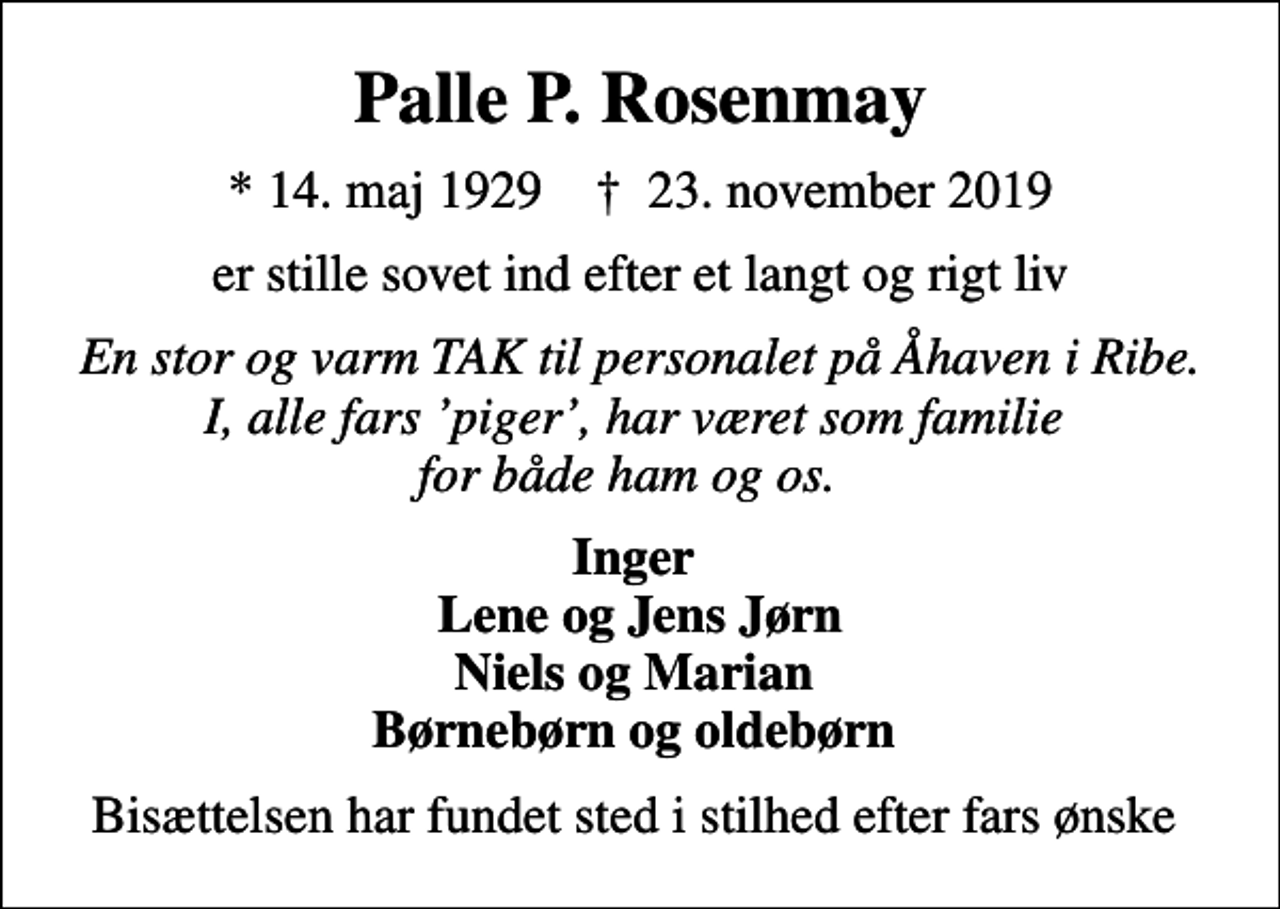 <p>Palle P. Rosenmay<br />* 14. maj 1929 ✝ 23. november 2019<br />er stille sovet ind efter et langt og rigt liv<br />En stor og varm TAK til personalet på Åhaven i Ribe. I, alle fars piger, har været som familie for både ham og os.<br />Inger Lene og Jens Jørn Niels og Marian Børnebørn og oldebørn<br />Bisættelsen har fundet sted i stilhed efter fars ønske</p>