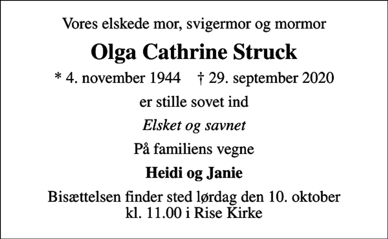 <p>Vores elskede mor, svigermor og mormor<br />Olga Cathrine Struck<br />* 4. november 1944 ✝ 29. september 2020<br />er stille sovet ind<br />Elsket og savnet<br />På familiens vegne<br />Heidi og Janie<br />Bisættelsen finder sted lørdag den 10. oktober kl. 11.00 i Rise Kirke</p>