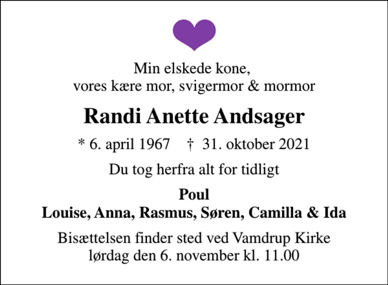 <p>Min elskede kone, vores kære mor, svigermor &amp; mormor<br />Randi Anette Andsager<br />* 6. april 1967 ✝ 31. oktober 2021<br />Du tog herfra alt for tidligt<br />Poul Louise, Anna, Rasmus, Søren, Camilla &amp; Ida<br />Bisættelsen finder sted ved Vamdrup Kirke lørdag den 6. november kl. 11.00</p>