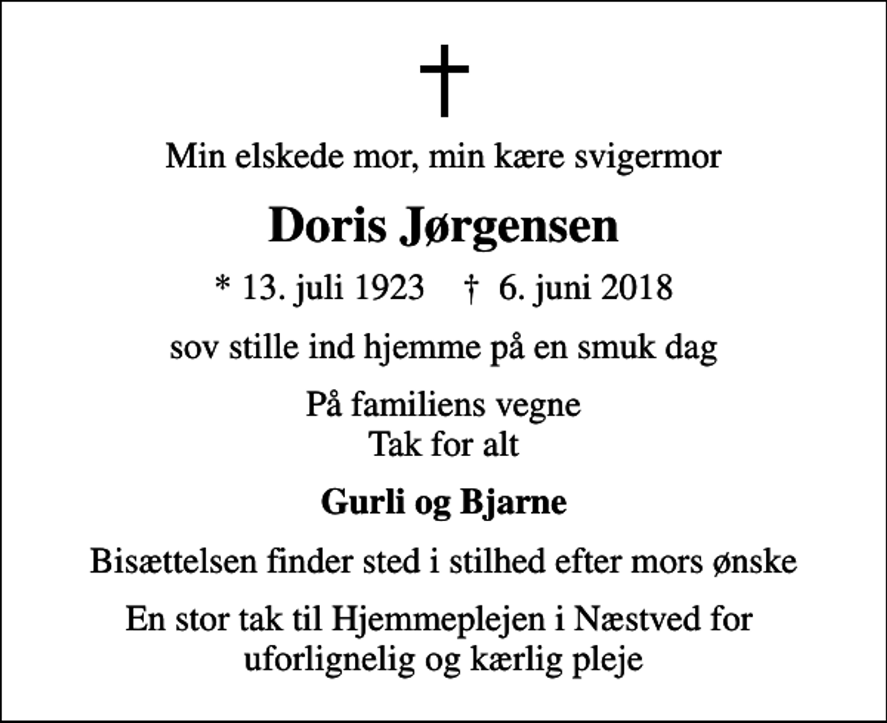 <p>Min elskede mor, min kære svigermor<br />Doris Jørgensen<br />* 13. juli 1923 ✝ 6. juni 2018<br />sov stille ind hjemme på en smuk dag<br />På familiens vegne Tak for alt<br />Gurli og Bjarne<br />Bisættelsen finder sted i stilhed efter mors ønske<br />En stor tak til Hjemmeplejen i Næstved for uforlignelig og kærlig pleje</p>