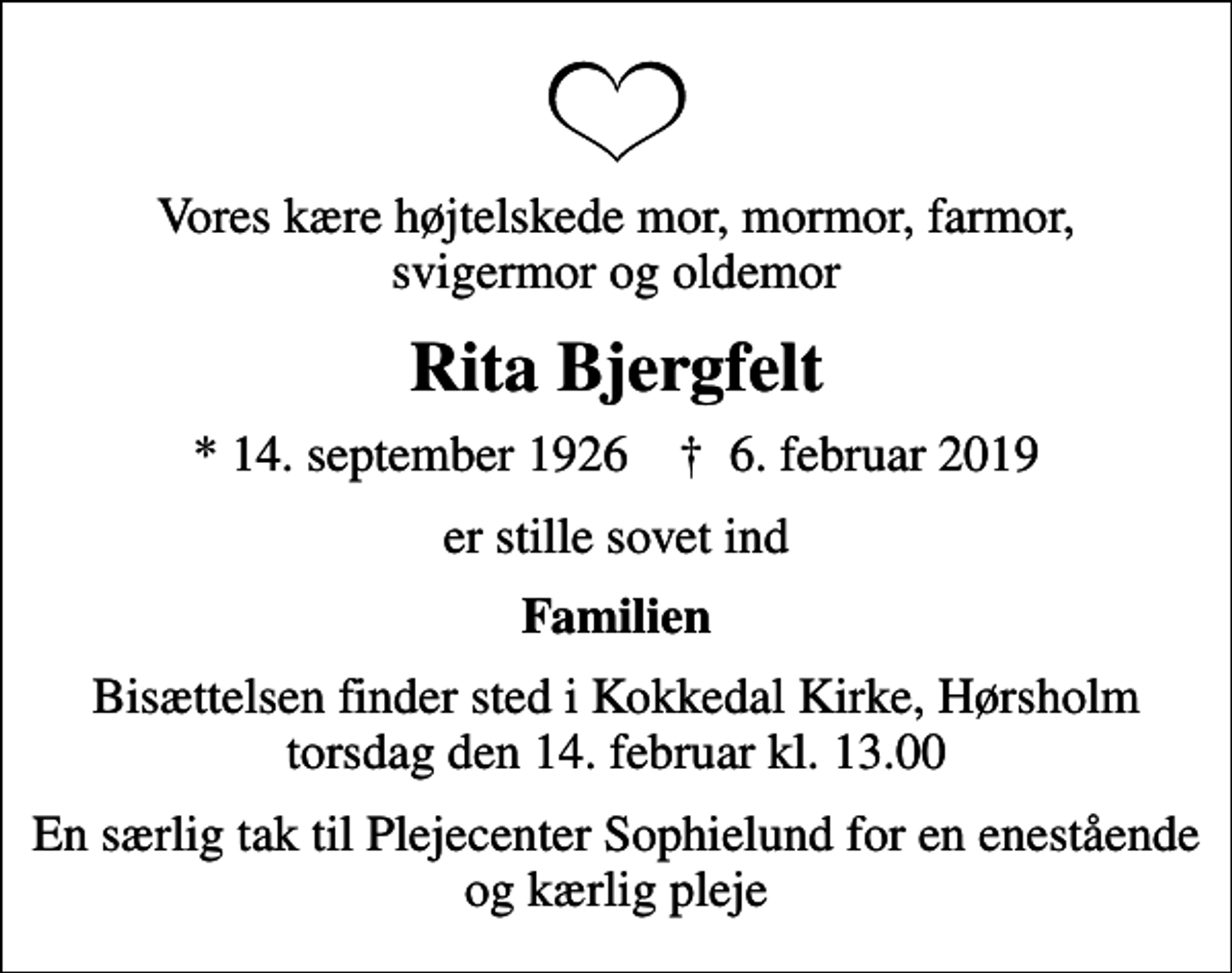 <p>Vores kære højtelskede mor, mormor, farmor, svigermor og oldemor<br />Rita Bjergfelt<br />* 14. september 1926 ✝ 6. februar 2019<br />er stille sovet ind<br />Familien<br />Bisættelsen finder sted i Kokkedal Kirke, Hørsholm torsdag den 14. februar kl. 13.00<br />En særlig tak til Plejecenter Sophielund for en enestående og kærlig pleje</p>