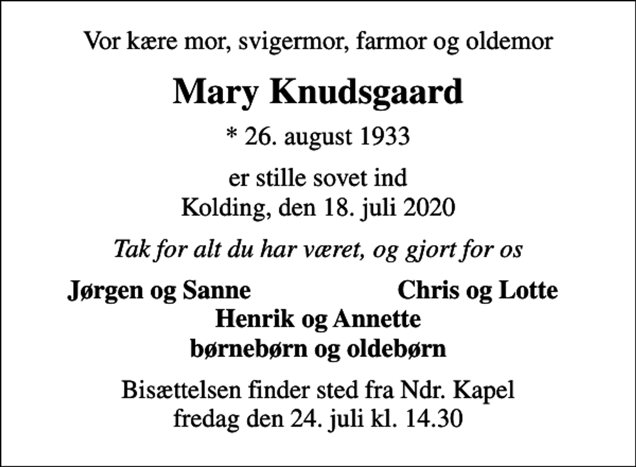 <p>Vor kære mor, svigermor, farmor og oldemor<br />Mary Knudsgaard<br />* 26. august 1933<br />er stille sovet ind Kolding, den 18. juli 2020<br />Tak for alt du har været, og gjort for os<br />Jørgen og Sanne<br />Chris og Lotte<br />Bisættelsen finder sted fra Ndr. Kapel fredag den 24. juli kl. 14.30</p>