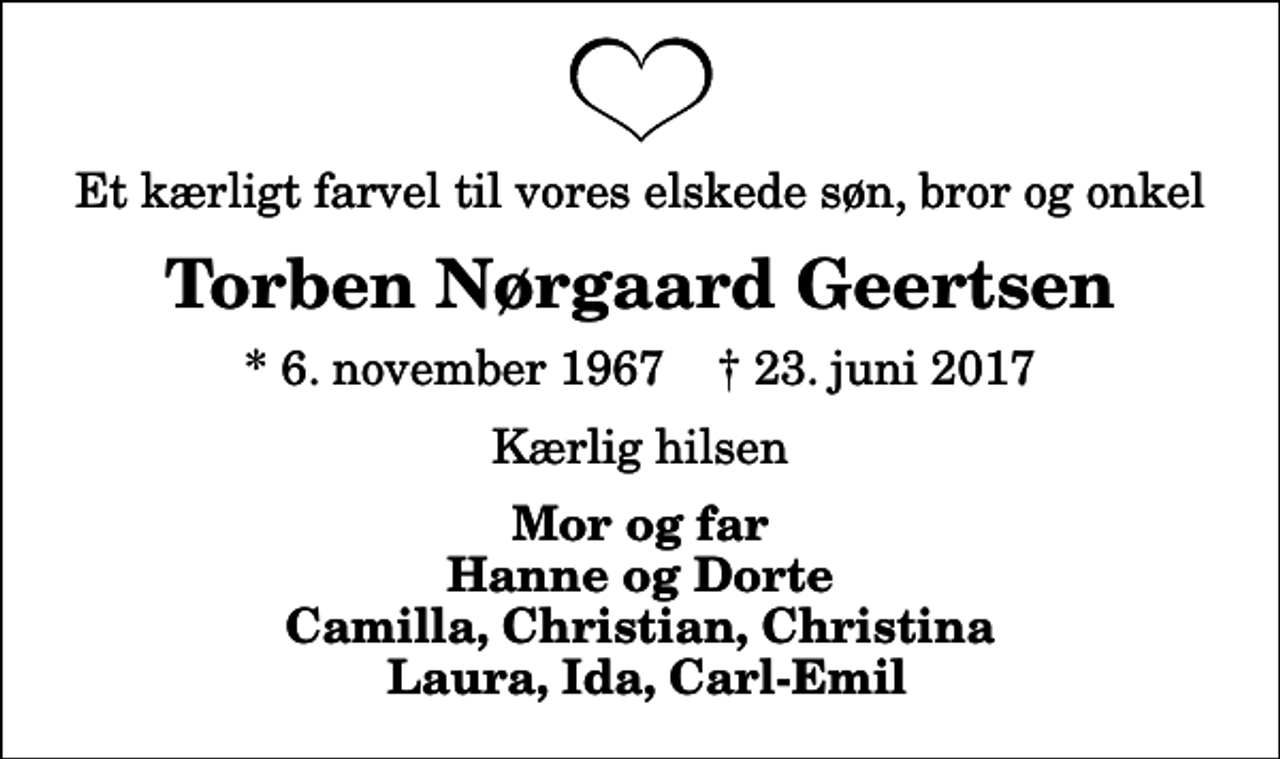 <p>Et kærligt farvel til vores elskede søn, bror og onkel<br />Torben Nørgaard Geertsen<br />* 6. november 1967 ✝ 23. juni 2017<br />Kærlig hilsen<br />Mor og far Hanne og Dorte Camilla, Christian, Christina Laura, Ida, Carl-Emil</p>