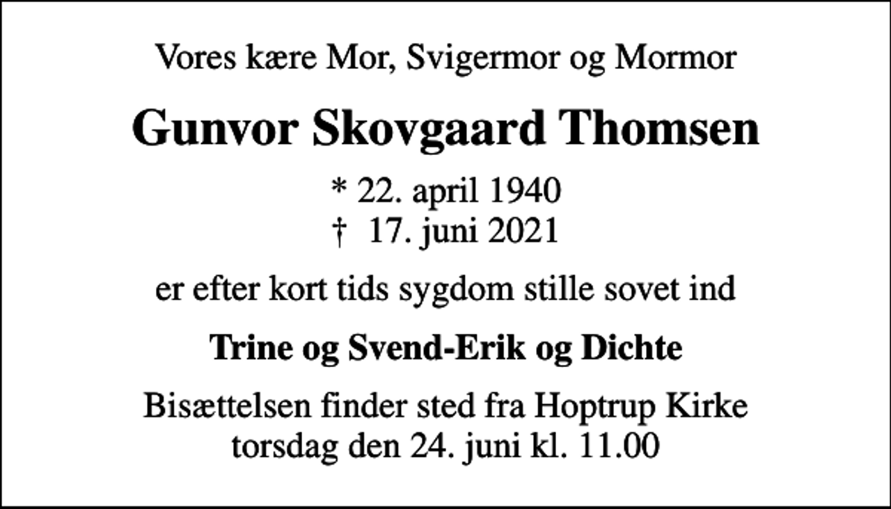 <p>Vores kære Mor, Svigermor og Mormor<br />Gunvor Skovgaard Thomsen<br />* 22. april 1940<br />✝ 17. juni 2021<br />er efter kort tids sygdom stille sovet ind<br />Trine og Svend-Erik og Dichte<br />Bisættelsen finder sted fra Hoptrup Kirke torsdag den 24. juni kl. 11.00</p>