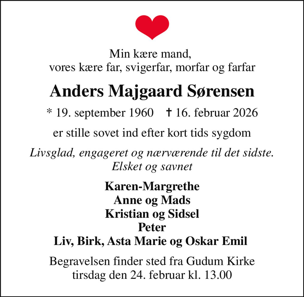 Min kære mand,  vores kære far, svigerfar, morfar og farfar
Anders Majgaard Sørensen
* 19. september 1960    ✝ 16. februar 2026
er stille sovet ind efter kort tids sygdom
Livsglad, engageret og nærværende til det sidste. Elsket og savnet
Karen-Margrethe Anne og Mads Kristian og Sidsel Peter Liv, Birk, Asta Marie og Oskar Emil 
Begravelsen finder sted fra Gudum Kirke  tirsdag den 24. februar kl. 13.00