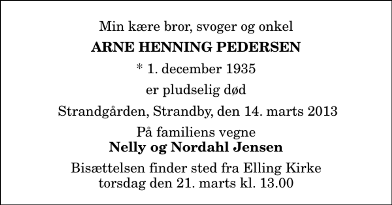 <p>Min kære bror, svoger og onkel<br />Arne Henning Pedersen<br />* 1. december 1935<br />er pludselig død<br />Strandgården, Strandby, den 14. marts 2013<br />På familiens vegne<br />Nelly og Nordahl Jensen<br />Bisættelsen finder sted fra Elling Kirke torsdag den 21. marts kl. 13.00</p>