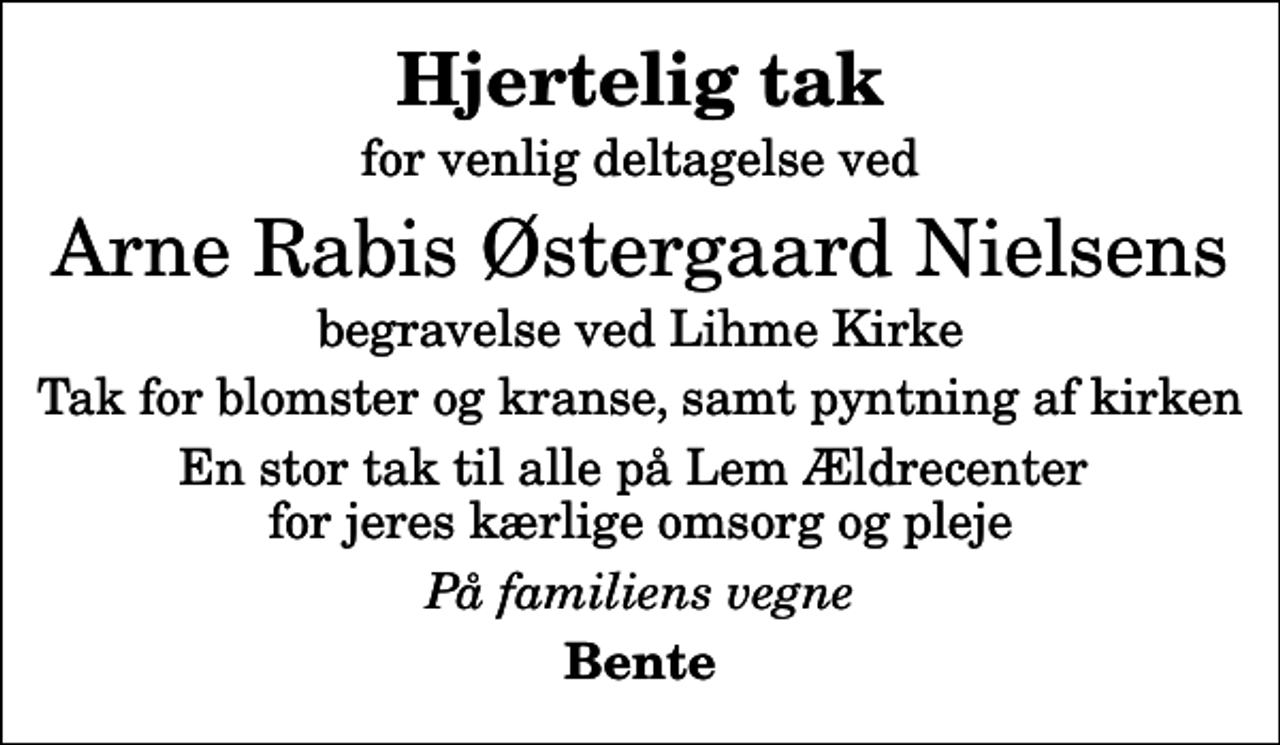 <p>Hjertelig tak<br />for venlig deltagelse ved<br />Arne Rabis Østergaard Nielsens<br />begravelse ved Lihme Kirke<br />Tak for blomster og kranse, samt pyntning af kirken<br />En stor tak til alle på Lem Ældrecenter for jeres kærlige omsorg og pleje<br />På familiens vegne<br />Bente</p>