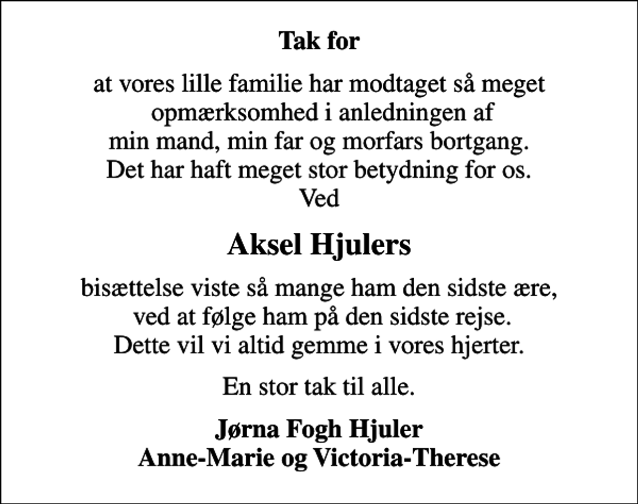 <p>Tak for<br />at vores lille familie har modtaget så meget opmærksomhed i anledningen af min mand, min far og morfars bortgang. Det har haft meget stor betydning for os. Ved<br />Aksel Hjulers<br />bisættelse viste så mange ham den sidste ære, ved at følge ham på den sidste rejse. Dette vil vi altid gemme i vores hjerter.<br />En stor tak til alle.<br />Jørna Fogh Hjuler Anne-Marie og Victoria-Therese</p>
