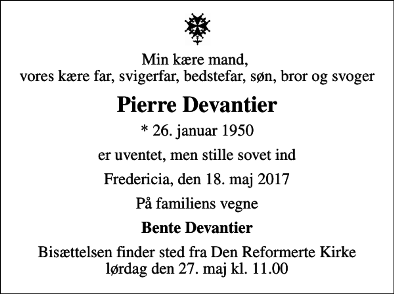 <p>Min kære mand, vores kære far, svigerfar, bedstefar, søn, bror og svoger<br />Pierre Devantier<br />* 26. januar 1950<br />er uventet, men stille sovet ind<br />Fredericia, den 18. maj 2017<br />På familiens vegne<br />Bente Devantier<br />Bisættelsen finder sted fra Den Reformerte Kirke lørdag den 27. maj kl. 11.00</p>