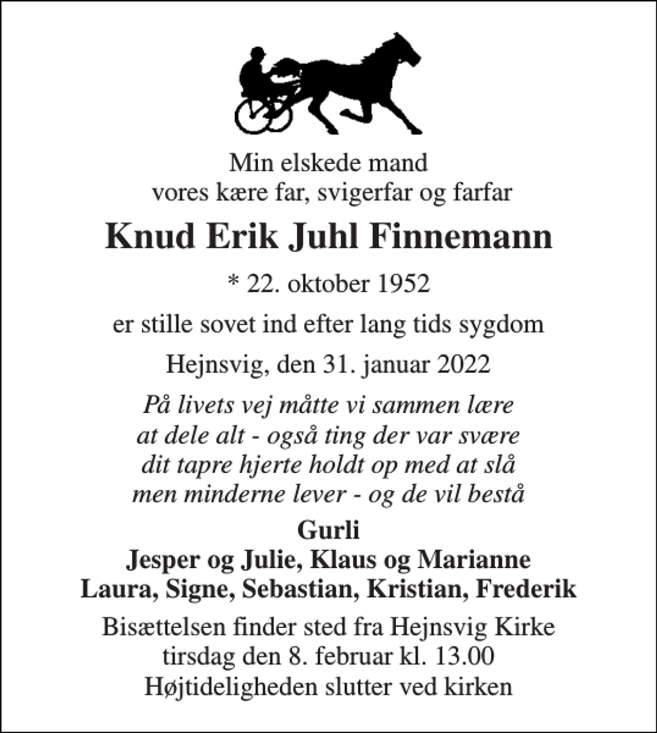 <p>Min elskede mand vores kære far, svigerfar og farfar<br />Knud Erik Juhl Finnemann<br />* 22. oktober 1952<br />er stille sovet ind efter lang tids sygdom<br />Hejnsvig, den 31. januar 2022<br />På livets vej måtte vi sammen lære at dele alt - også ting der var svære dit tapre hjerte holdt op med at slå men minderne lever - og de vil bestå<br />Gurli Jesper og Julie, Klaus og Marianne Laura, Signe, Sebastian, Kristian, Frederik<br />Bisættelsen finder sted fra Hejnsvig Kirke tirsdag den 8. februar kl. 13.00 Højtideligheden slutter ved kirken</p>