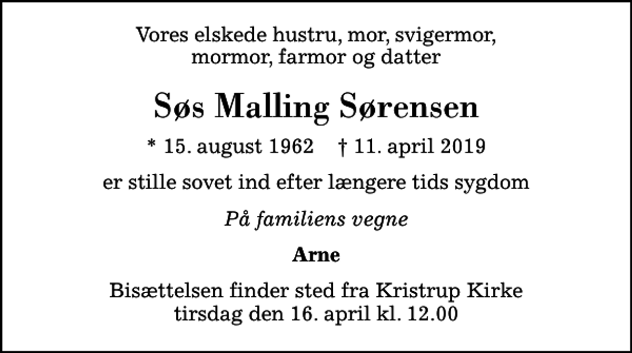 <p>Vores elskede hustru, mor, svigermor, mormor, farmor og datter<br />Søs Malling Sørensen<br />* 15. august 1962 ✝ 11. april 2019<br />er stille sovet ind efter længere tids sygdom<br />På familiens vegne<br />Arne<br />Bisættelsen finder sted fra Kristrup Kirke tirsdag den 16. april kl. 12.00</p>